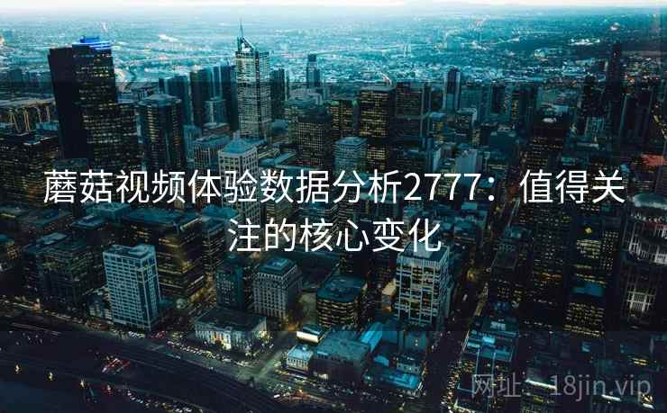 蘑菇视频体验数据分析2777：值得关注的核心变化