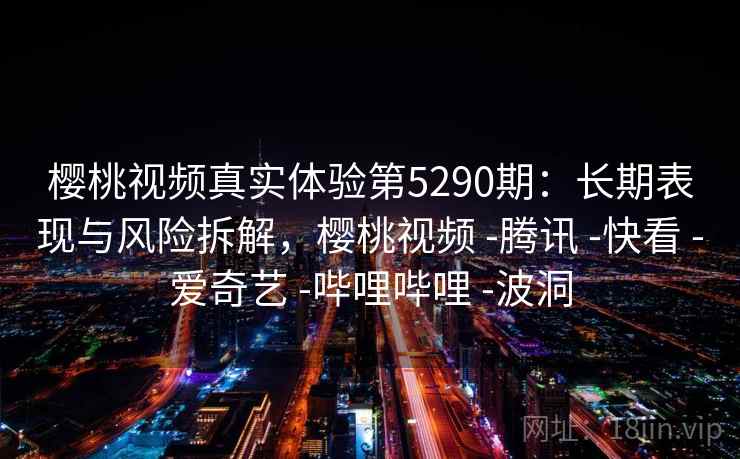 樱桃视频真实体验第5290期：长期表现与风险拆解，樱桃视频 -腾讯 -快看 -爱奇艺 -哔哩哔哩 -波洞
