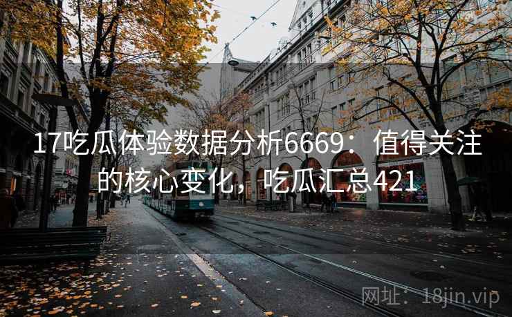 17吃瓜体验数据分析6669：值得关注的核心变化，吃瓜汇总421