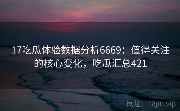 17吃瓜体验数据分析6669：值得关注的核心变化，吃瓜汇总421
