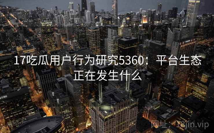 17吃瓜用户行为研究5360：平台生态正在发生什么
