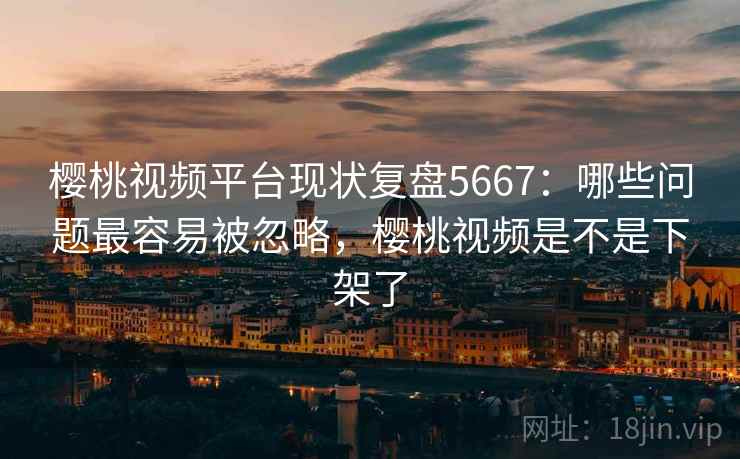 樱桃视频平台现状复盘5667：哪些问题最容易被忽略，樱桃视频是不是下架了