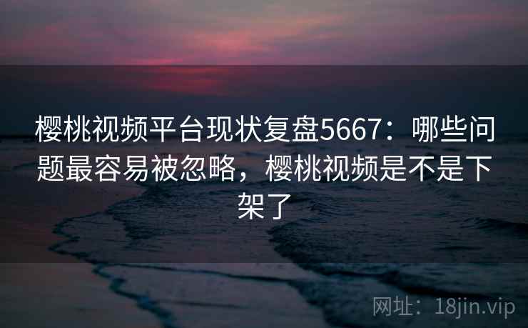 樱桃视频平台现状复盘5667：哪些问题最容易被忽略，樱桃视频是不是下架了