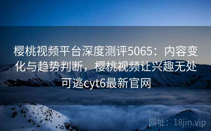樱桃视频平台深度测评5065:内容变化与趋势判断,樱桃视频让兴趣无处可逃cyt6最新官网