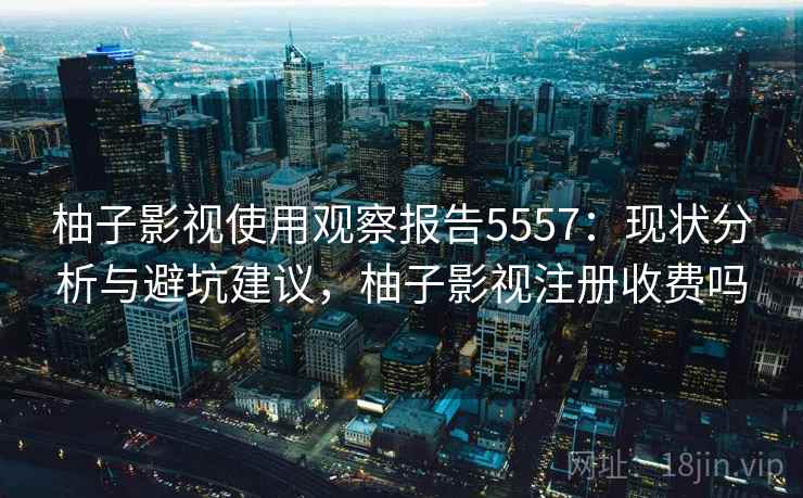 柚子影视使用观察报告5557：现状分析与避坑建议，柚子影视注册收费吗
