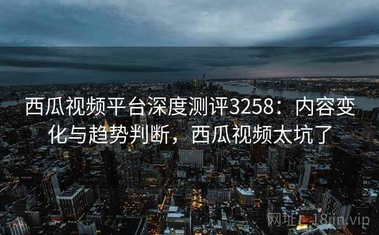 西瓜视频平台深度测评3258：内容变化与趋势判断，西瓜视频太坑了