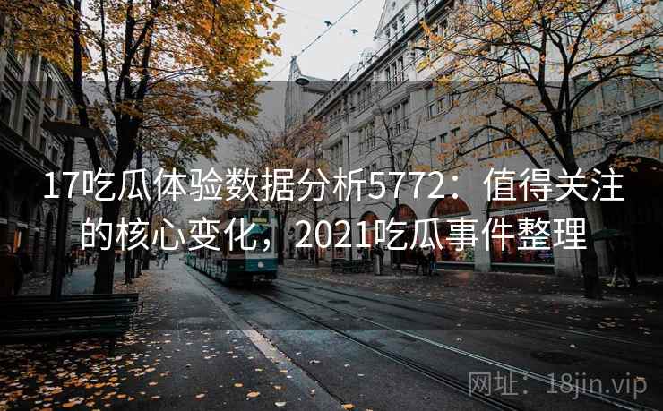 17吃瓜体验数据分析5772：值得关注的核心变化，2021吃瓜事件整理