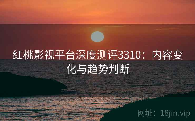 红桃影视平台深度测评3310：内容变化与趋势判断