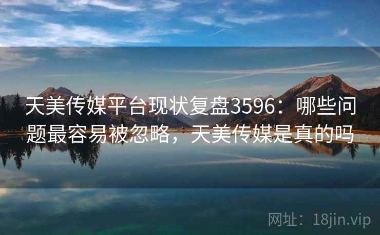 天美传媒平台现状复盘3596：哪些问题最容易被忽略，天美传媒是真的吗