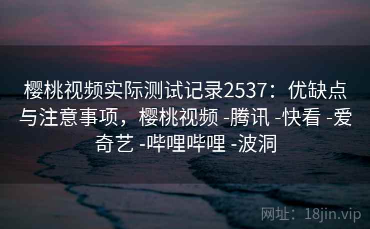 樱桃视频实际测试记录2537：优缺点与注意事项，樱桃视频 -腾讯 -快看 -爱奇艺 -哔哩哔哩 -波洞