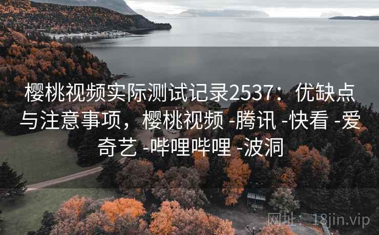 樱桃视频实际测试记录2537：优缺点与注意事项，樱桃视频 -腾讯 -快看 -爱奇艺 -哔哩哔哩 -波洞