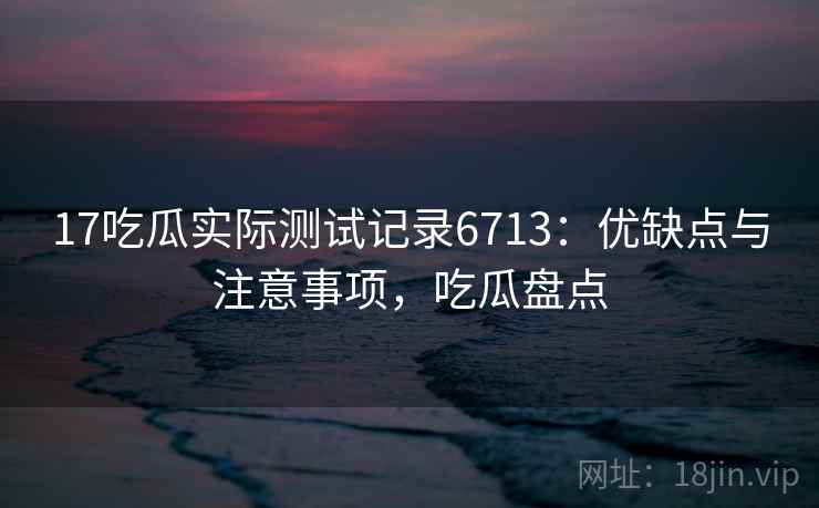 17吃瓜实际测试记录6713：优缺点与注意事项，吃瓜盘点