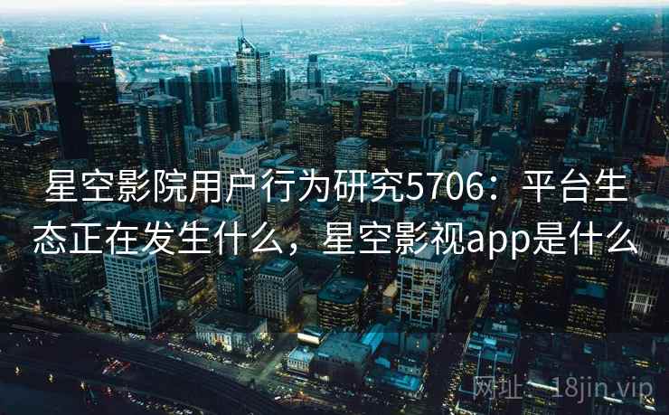 星空影院用户行为研究5706:平台生态正在发生什么,星空影视app是什么 星空影院用户行为研究5706:平台生态正在发生什么,星空影视app是什么