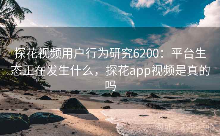探花视频用户行为研究6200：平台生态正在发生什么，探花app视频是真的吗