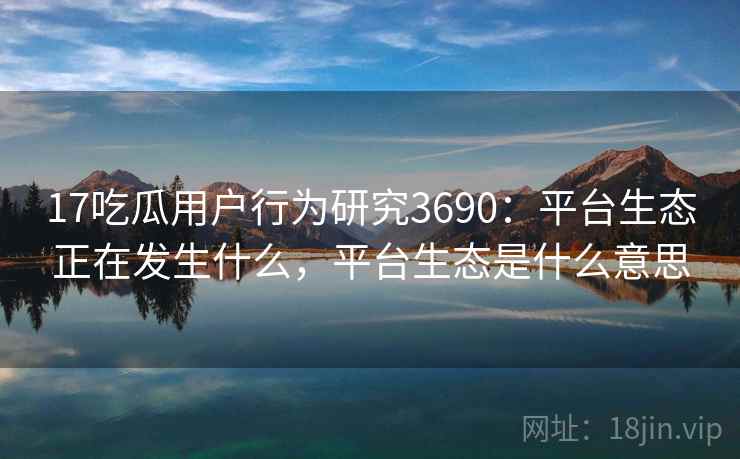 17吃瓜用户行为研究3690：平台生态正在发生什么，平台生态是什么意思
