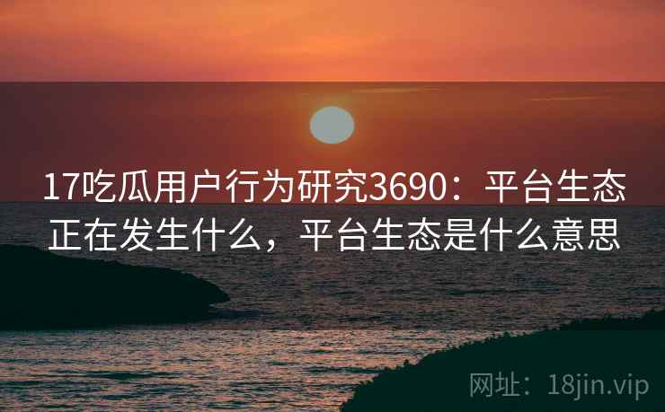 17吃瓜用户行为研究3690：平台生态正在发生什么，平台生态是什么意思