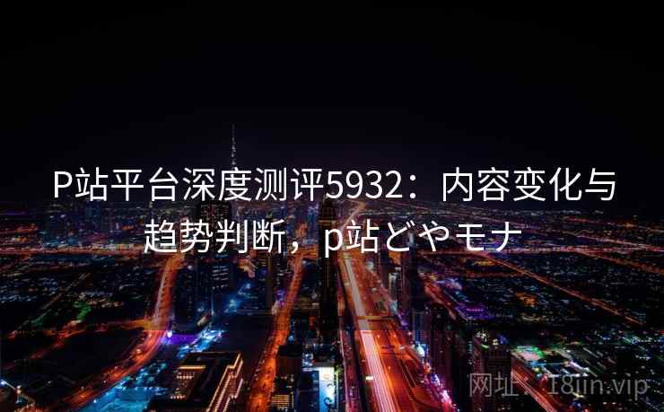 P站平台深度测评5932：内容变化与趋势判断，p站どやモナ