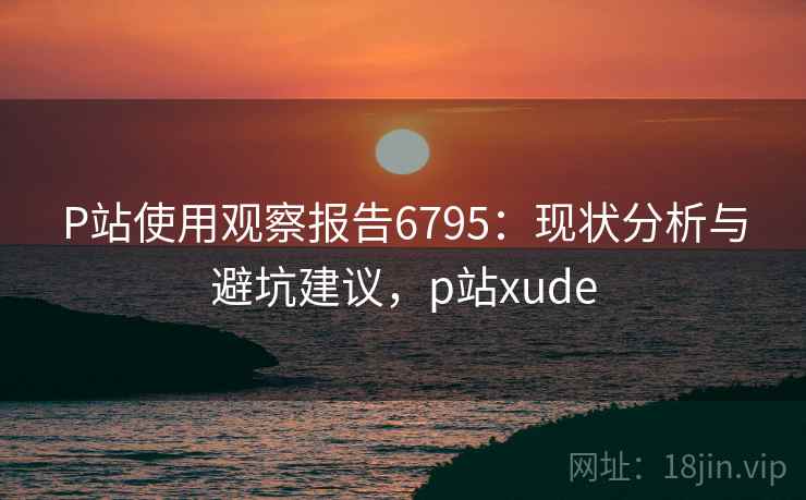 P站使用观察报告6795：现状分析与避坑建议，p站xude