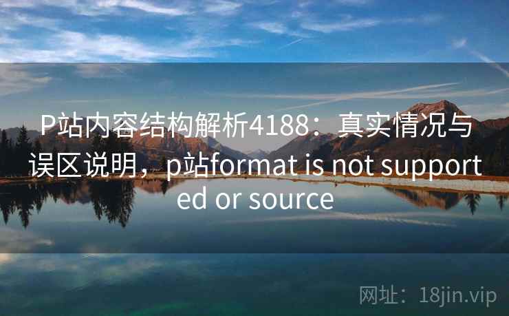 P站内容结构解析4188：真实情况与误区说明，p站format is not supported or source