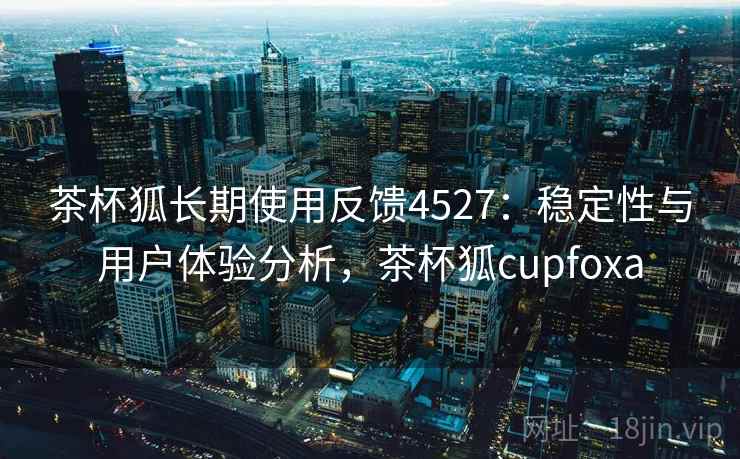 茶杯狐长期使用反馈4527：稳定性与用户体验分析，茶杯狐cupfoxa