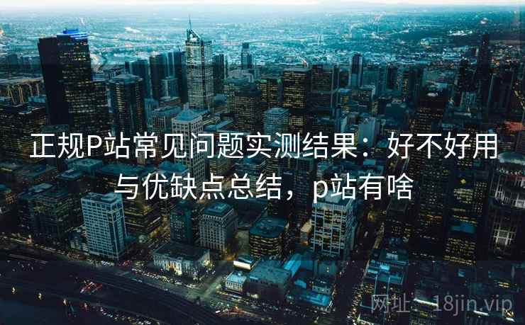 正规P站常见问题实测结果：好不好用与优缺点总结，p站有啥