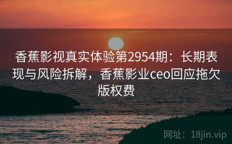香蕉影视真实体验第2954期：长期表现与风险拆解，香蕉影业ceo回应拖欠版权费