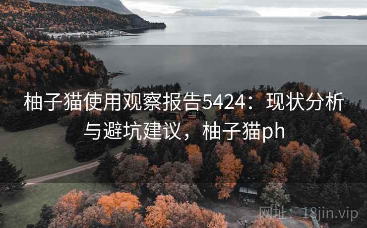 柚子猫使用观察报告5424：现状分析与避坑建议，柚子猫ph