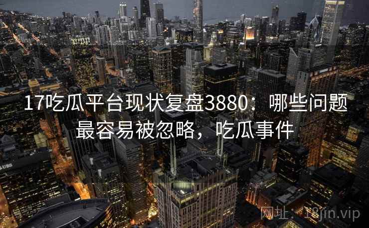 17吃瓜平台现状复盘3880：哪些问题最容易被忽略，吃瓜事件