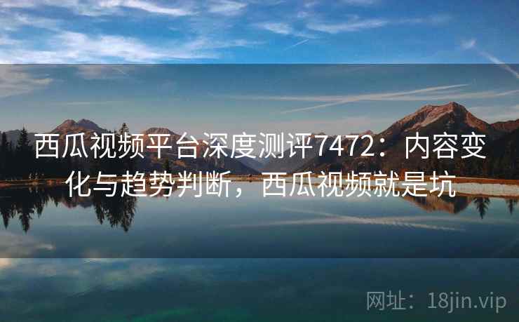 西瓜视频平台深度测评7472:内容变化与趋势判断,西瓜视频就是坑 西瓜视频平台深度测评7472:内容变化与趋势判断,西瓜视频就是坑