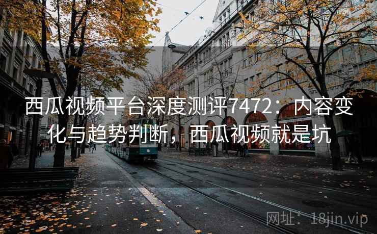 西瓜视频平台深度测评7472：内容变化与趋势判断，西瓜视频就是坑