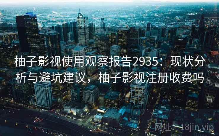柚子影视使用观察报告2935：现状分析与避坑建议，柚子影视注册收费吗