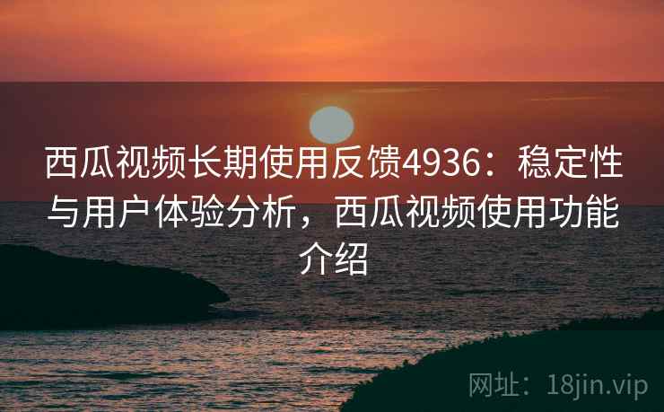 西瓜视频长期使用反馈4936：稳定性与用户体验分析，西瓜视频使用功能介绍
