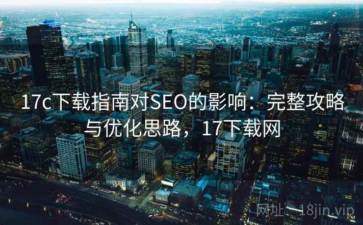 17c下载指南对SEO的影响：完整攻略与优化思路，17下载网