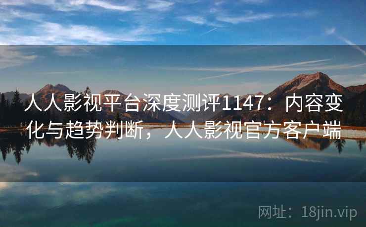人人影视平台深度测评1147：内容变化与趋势判断，人人影视官方客户端