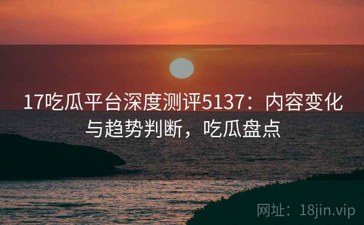17吃瓜平台深度测评5137：内容变化与趋势判断，吃瓜盘点