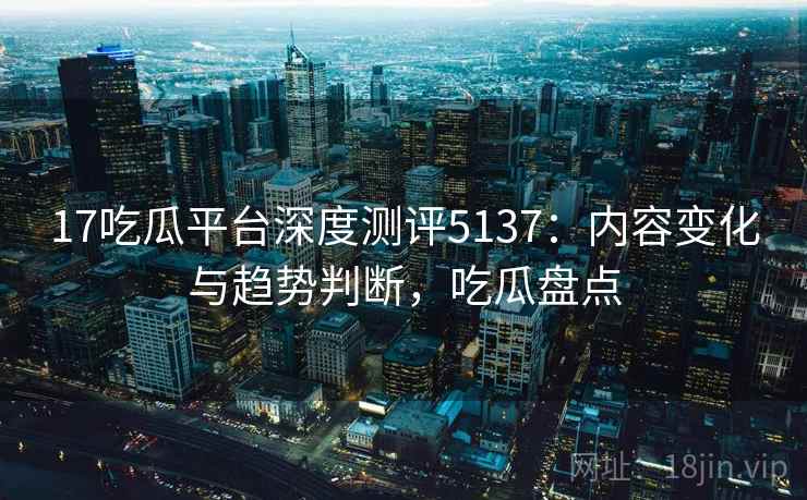 17吃瓜平台深度测评5137：内容变化与趋势判断，吃瓜盘点