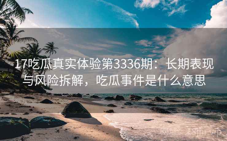 17吃瓜真实体验第3336期：长期表现与风险拆解，吃瓜事件是什么意思