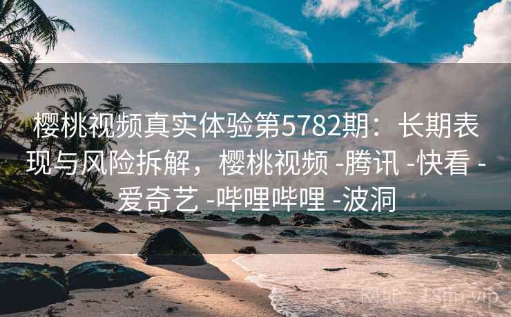 樱桃视频真实体验第5782期：长期表现与风险拆解，樱桃视频 -腾讯 -快看 -爱奇艺 -哔哩哔哩 -波洞
