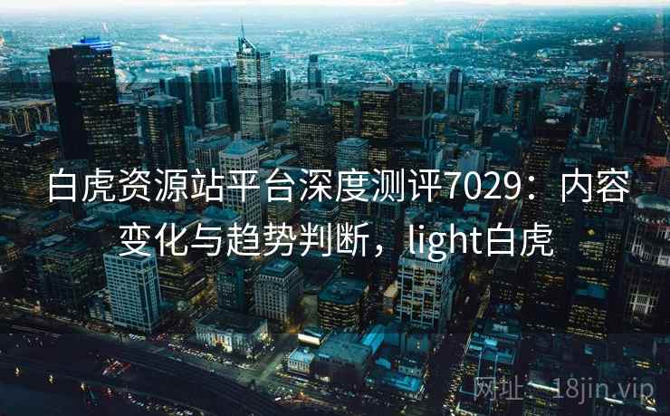 白虎资源站平台深度测评7029：内容变化与趋势判断，light白虎