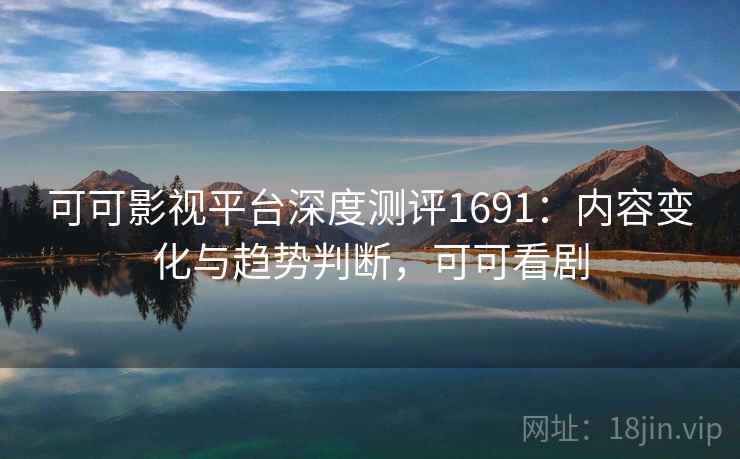 可可影视平台深度测评1691：内容变化与趋势判断，可可看剧