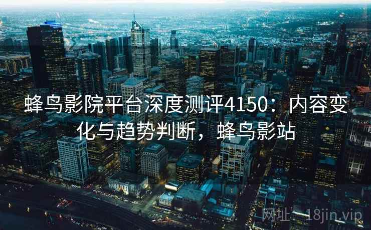 蜂鸟影院平台深度测评4150：内容变化与趋势判断，蜂鸟影站