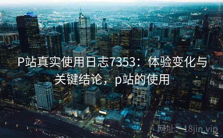P站真实使用日志7353：体验变化与关键结论，p站的使用