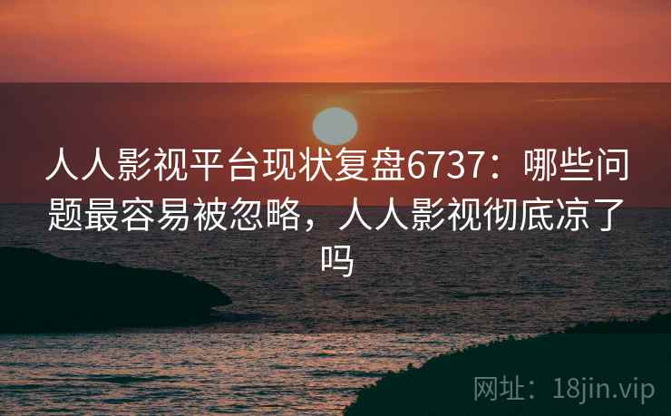 人人影视平台现状复盘6737：哪些问题最容易被忽略，人人影视彻底凉了吗