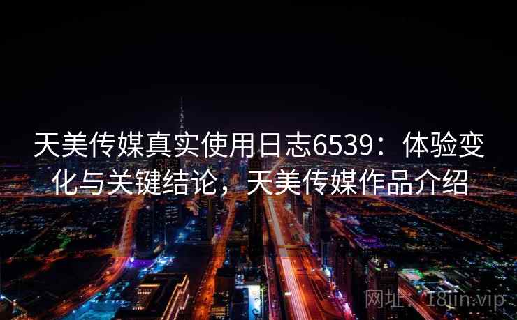 天美传媒真实使用日志6539：体验变化与关键结论，天美传媒作品介绍