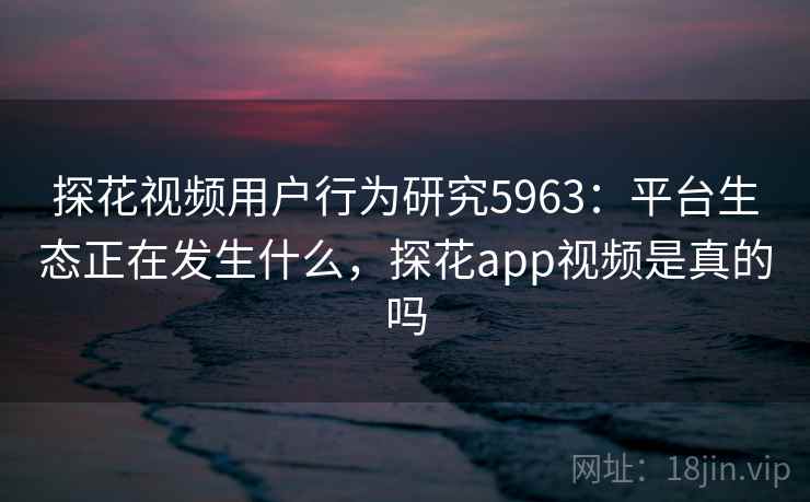 探花视频用户行为研究5963：平台生态正在发生什么，探花app视频是真的吗