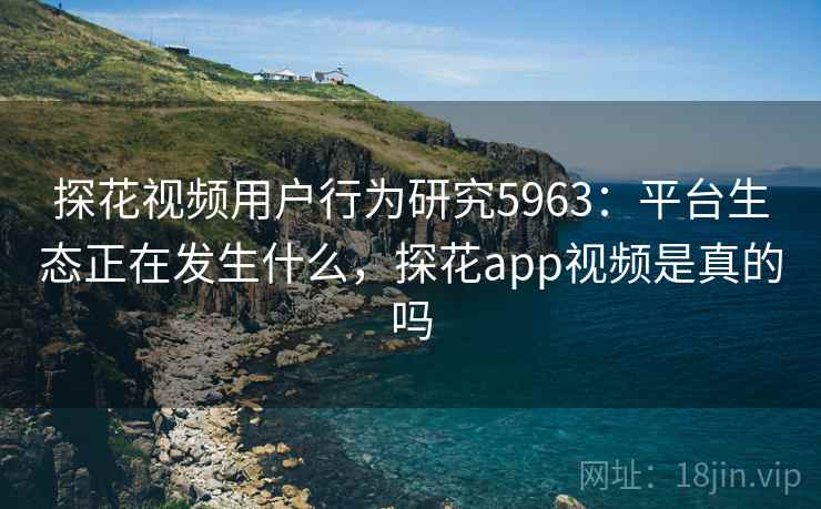 探花视频用户行为研究5963：平台生态正在发生什么，探花app视频是真的吗