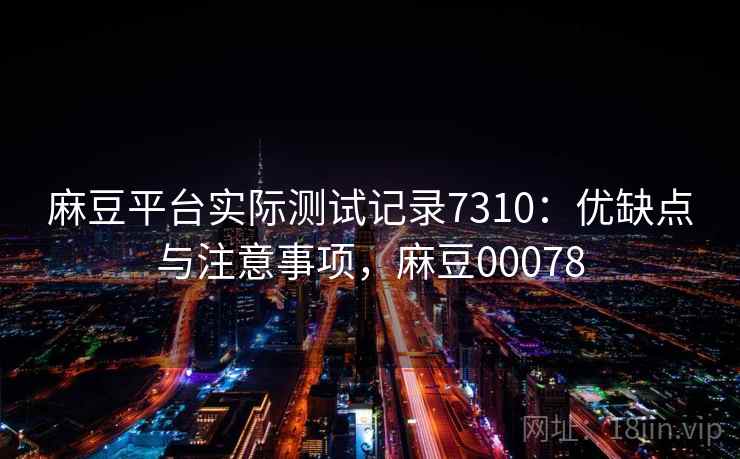 麻豆平台实际测试记录7310：优缺点与注意事项，麻豆00078