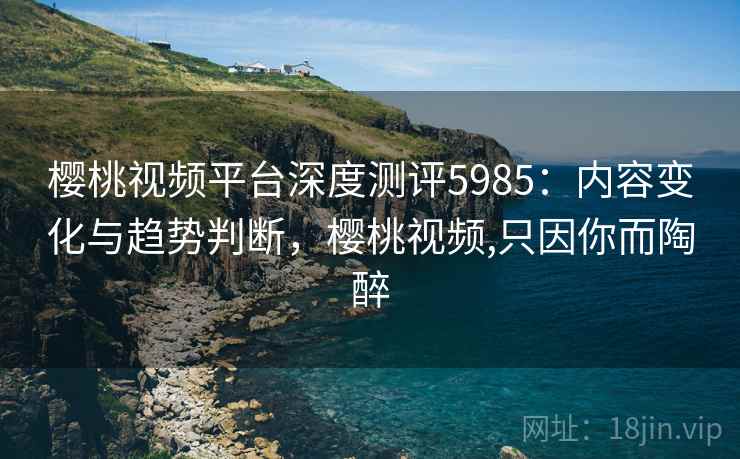樱桃视频平台深度测评5985：内容变化与趋势判断，樱桃视频,只因你而陶醉