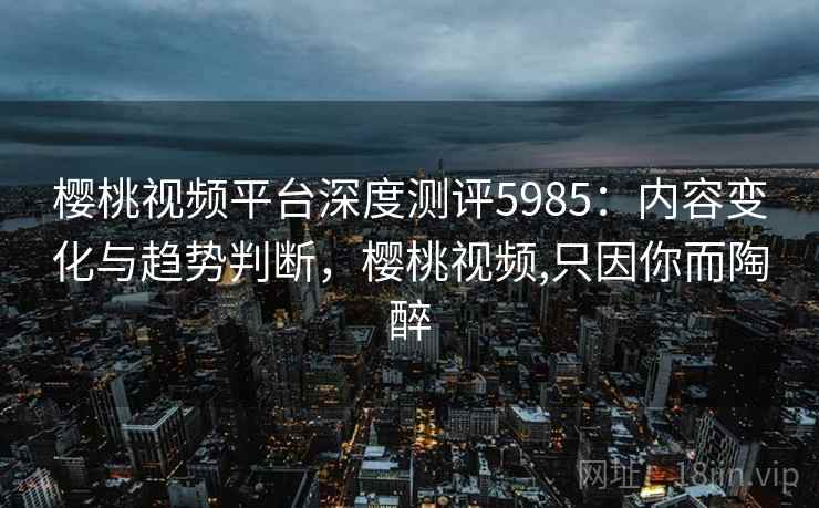 樱桃视频平台深度测评5985：内容变化与趋势判断，樱桃视频,只因你而陶醉