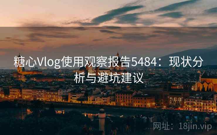 糖心Vlog使用观察报告5484：现状分析与避坑建议